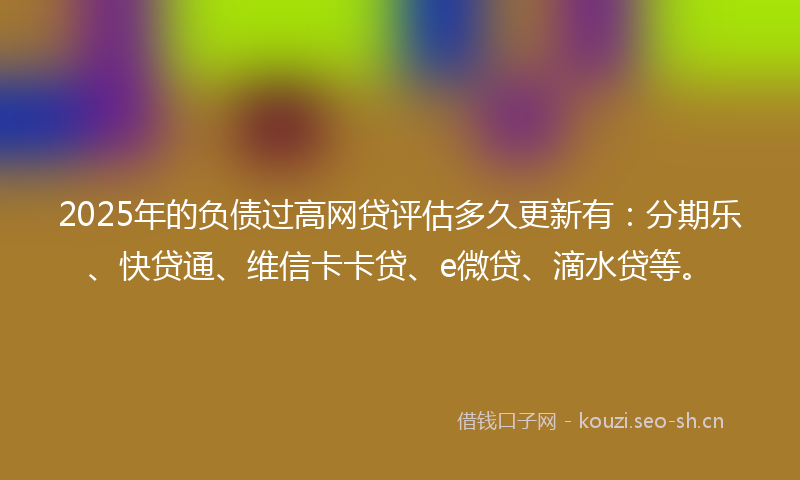 2025年的负债过高网贷评估多久更新有：分期乐、快贷通、维信卡卡贷、e微贷、滴水贷等。