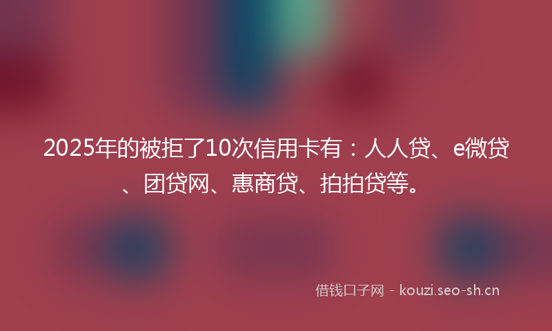 2025年的被拒了10次信用卡有：人人贷、e微贷、团贷网、惠商贷、拍拍贷等。