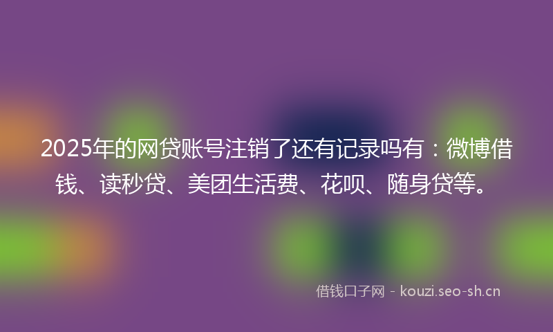 2025年的网贷账号注销了还有记录吗有：微博借钱、读秒贷、美团生活费、花呗、随身贷等。