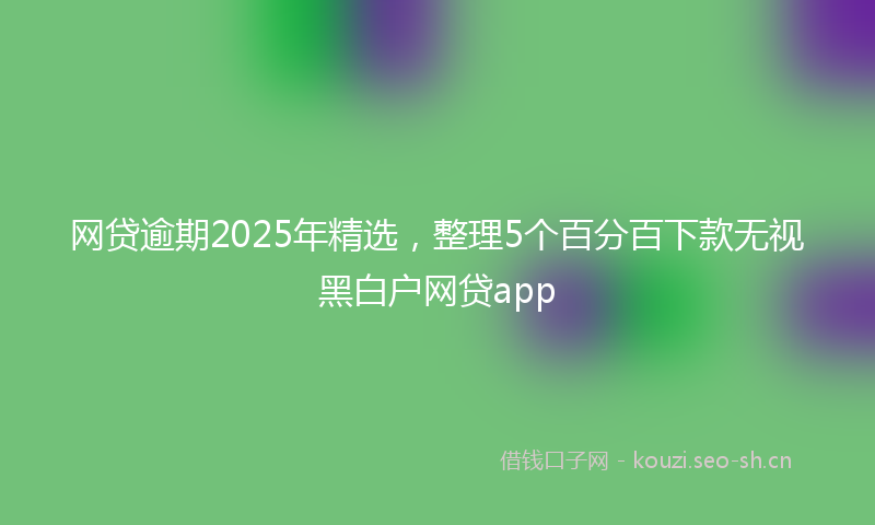 网贷逾期2025年精选，整理5个百分百下款无视黑白户网贷app