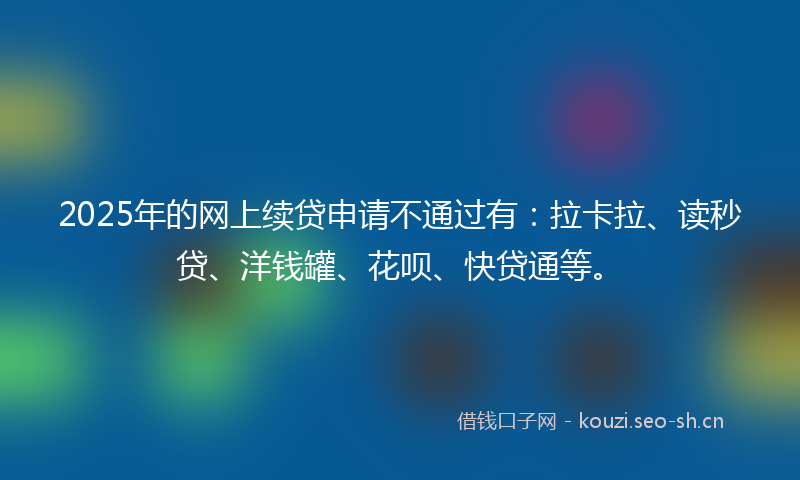 2025年的网上续贷申请不通过有：拉卡拉、读秒贷、洋钱罐、花呗、快贷通等。