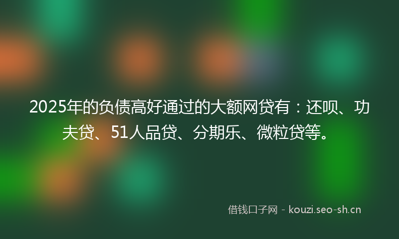 2025年的负债高好通过的大额网贷有：还呗、功夫贷、51人品贷、分期乐、微粒贷等。