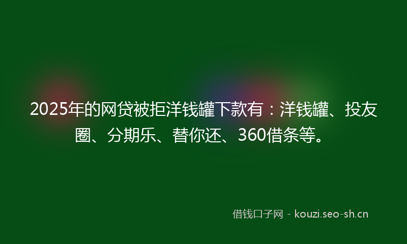 2025年的网贷被拒洋钱罐下款有：洋钱罐、投友圈、分期乐、替你还、360借条等。