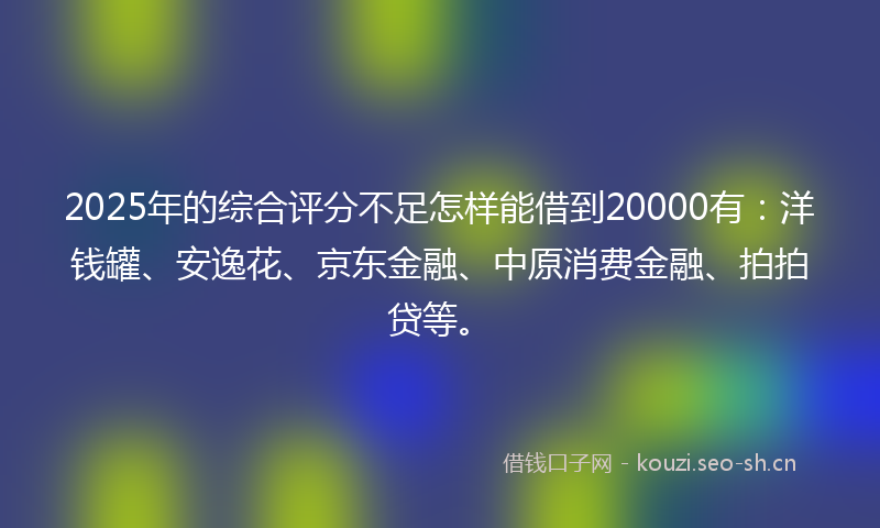 2025年的综合评分不足怎样能借到20000有：洋钱罐、安逸花、京东金融、中原消费金融、拍拍贷等。