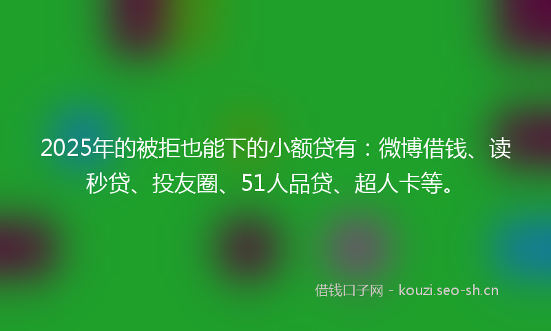 2025年的被拒也能下的小额贷有：微博借钱、读秒贷、投友圈、51人品贷、超人卡等。