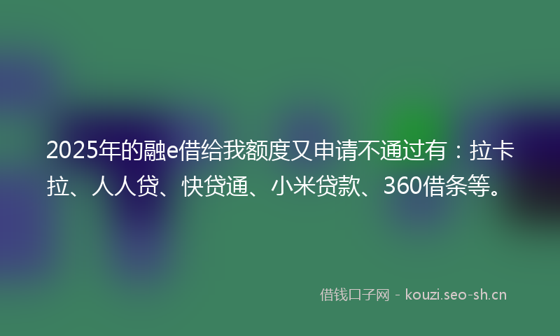 2025年的融e借给我额度又申请不通过有：拉卡拉、人人贷、快贷通、小米贷款、360借条等。