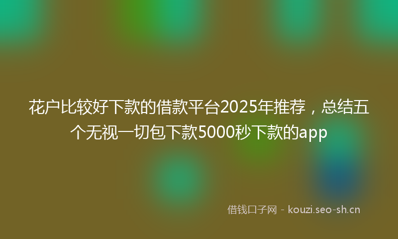 花户比较好下款的借款平台2025年推荐，总结五个无视一切包下款5000秒下款的app