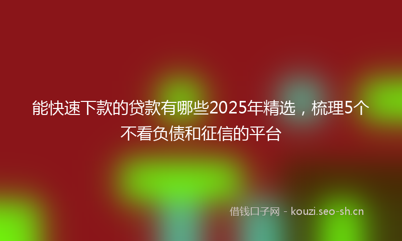 能快速下款的贷款有哪些2025年精选，梳理5个不看负债和征信的平台