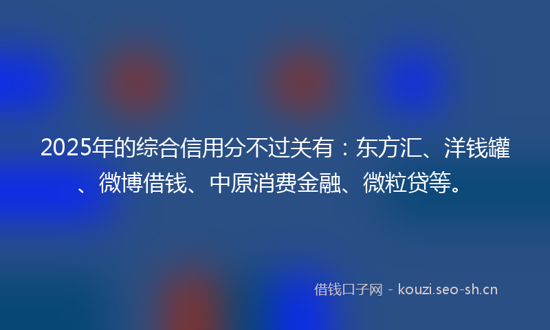 2025年的综合信用分不过关有：东方汇、洋钱罐、微博借钱、中原消费金融、微粒贷等。