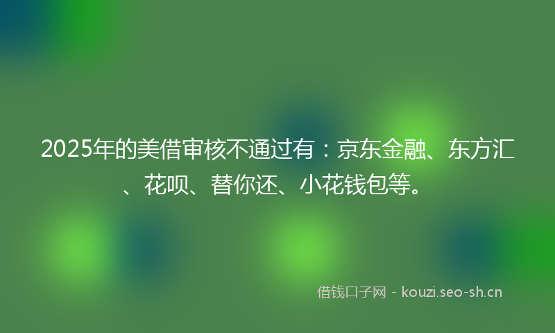 2025年的美借审核不通过有：京东金融、东方汇、花呗、替你还、小花钱包等。