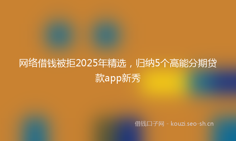 网络借钱被拒2025年精选,归纳5个高能分期贷款app新秀
