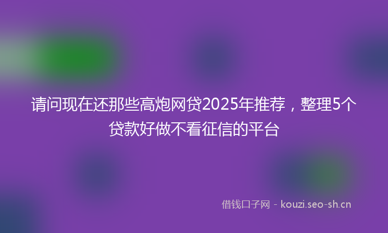 请问现在还那些高炮网贷2025年推荐，整理5个贷款好做不看征信的平台