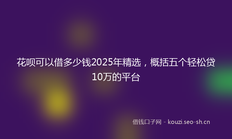 花呗可以借多少钱2025年精选，概括五个轻松贷10万的平台