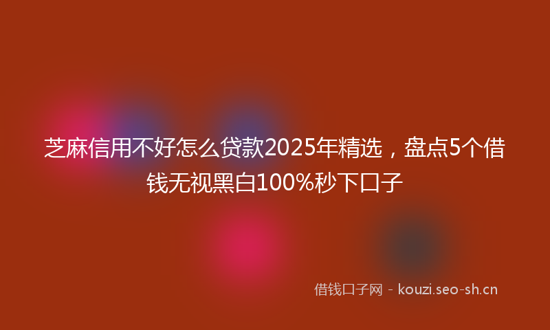 芝麻信用不好怎么贷款2025年精选，盘点5个借钱无视黑白100%秒下口子