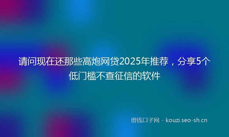 请问现在还那些高炮网贷2025年推荐，分享5个低门槛不查征信的软件
