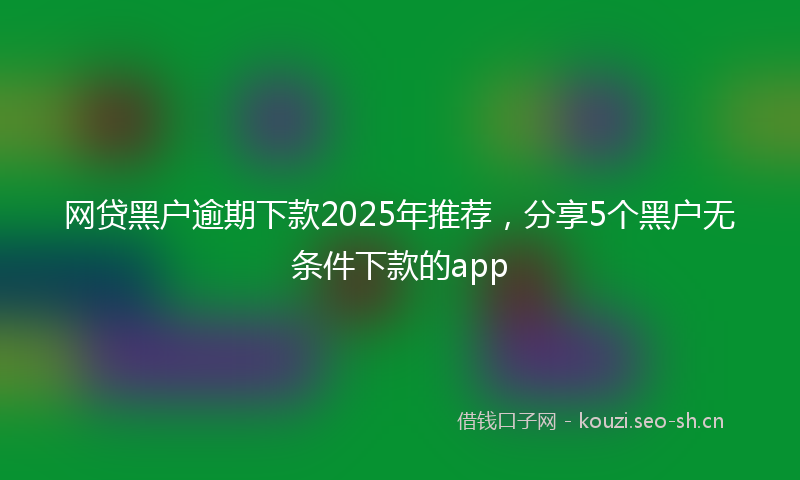 网贷黑户逾期下款2025年推荐，分享5个黑户无条件下款的app