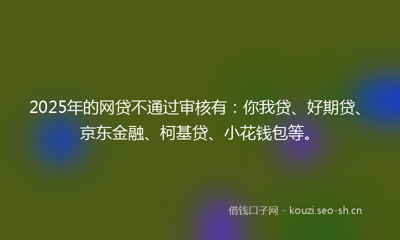 2025年的网贷不通过审核有：你我贷、好期贷、京东金融、柯基贷、小花钱包等。