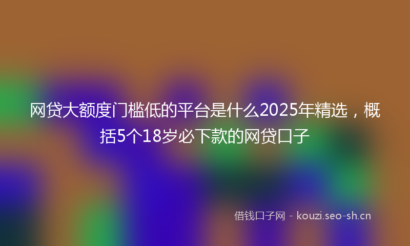 网贷大额度门槛低的平台是什么2025年精选，概括5个18岁必下款的网贷口子