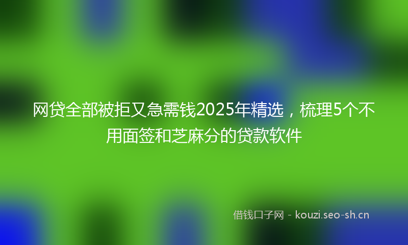 网贷全部被拒又急需钱2025年精选，梳理5个不用面签和芝麻分的贷款软件