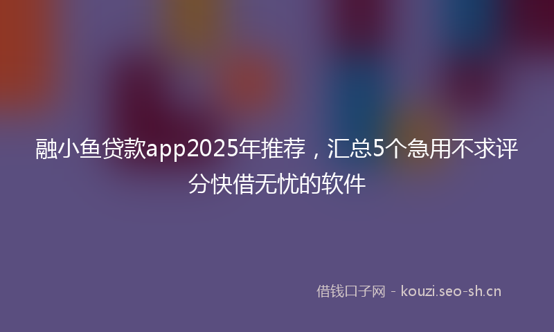 融小鱼贷款app2025年推荐，汇总5个急用不求评分快借无忧的软件