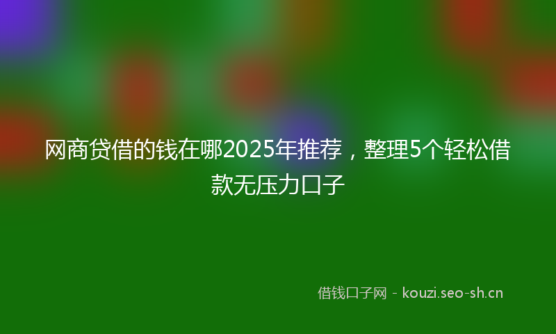 网商贷借的钱在哪2025年推荐，整理5个轻松借款无压力口子