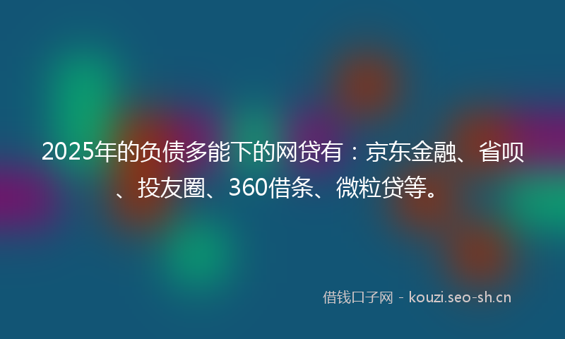 2025年的负债多能下的网贷有：京东金融、省呗、投友圈、360借条、微粒贷等。