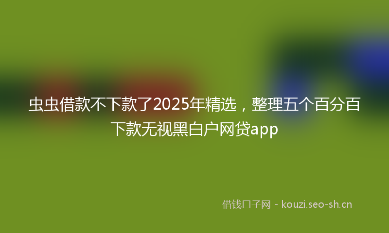 虫虫借款不下款了2025年精选，整理五个百分百下款无视黑白户网贷app