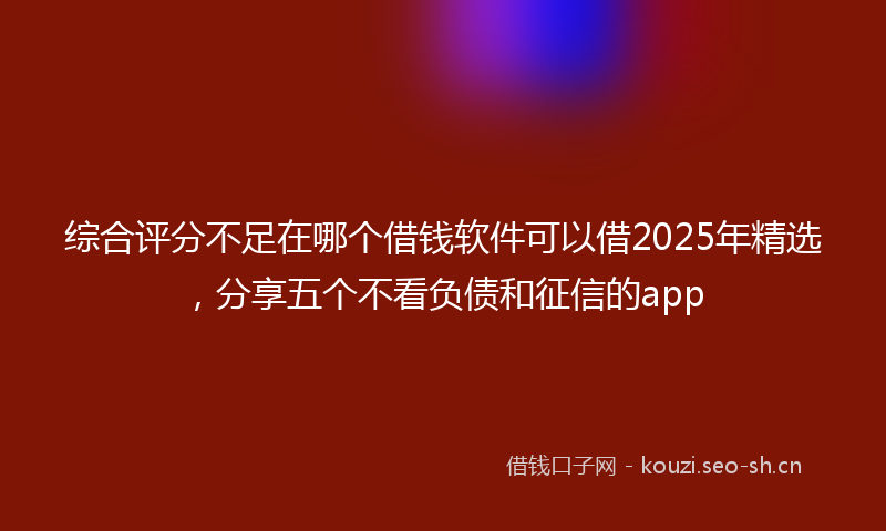 综合评分不足在哪个借钱软件可以借2025年精选，分享五个不看负债和征信的app