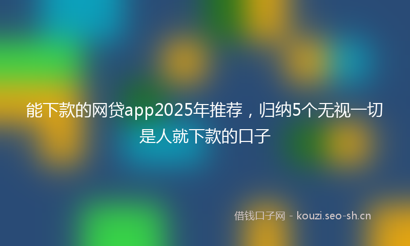 能下款的网贷app2025年推荐，归纳5个无视一切是人就下款的口子
