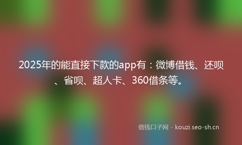 2025年的能直接下款的app有：微博借钱、还呗、省呗、超人卡、360借条等。