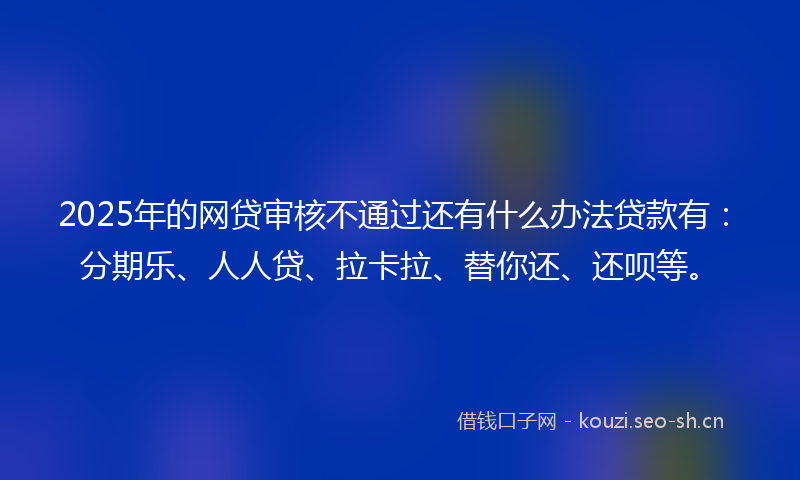 2025年的网贷审核不通过还有什么办法贷款有：分期乐、人人贷、拉卡拉、替你还、还呗等。