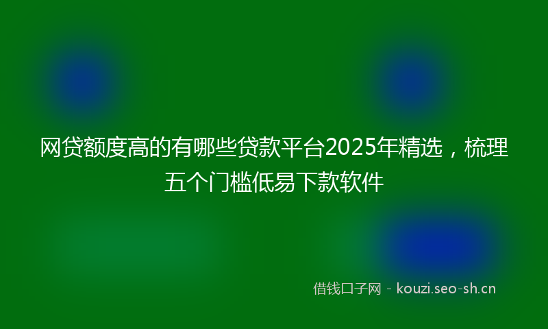 网贷额度高的有哪些贷款平台2025年精选，梳理五个门槛低易下款软件