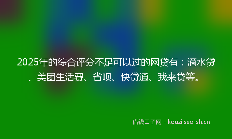 2025年的综合评分不足可以过的网贷有：滴水贷、美团生活费、省呗、快贷通、我来贷等。
