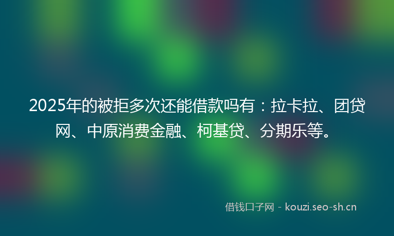 2025年的被拒多次还能借款吗有：拉卡拉、团贷网、中原消费金融、柯基贷、分期乐等。