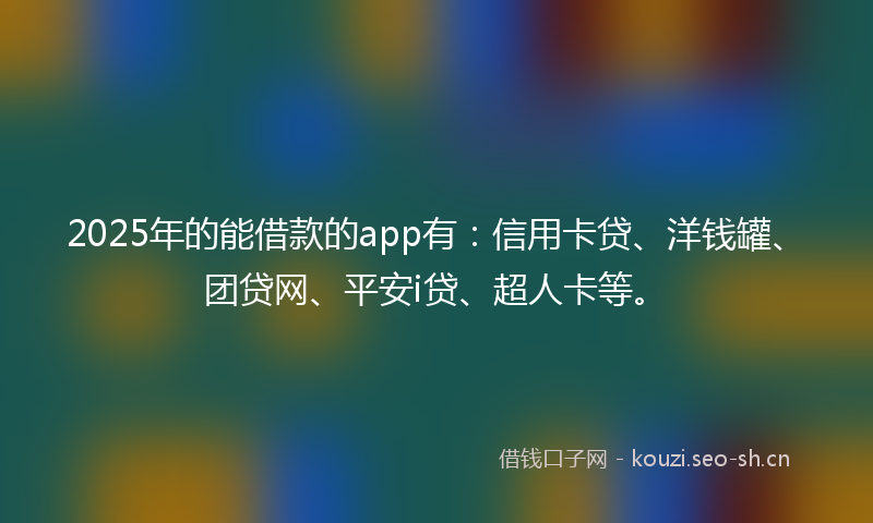2025年的能借款的app有：信用卡贷、洋钱罐、团贷网、平安i贷、超人卡等。