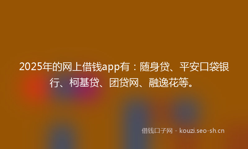2025年的网上借钱app有：随身贷、平安口袋银行、柯基贷、团贷网、融逸花等。