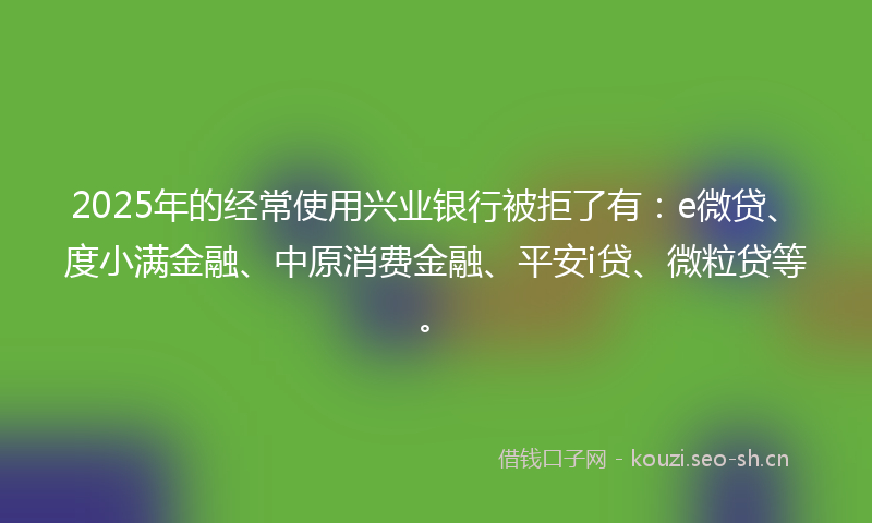 2025年的经常使用兴业银行被拒了有：e微贷、度小满金融、中原消费金融、平安i贷、微粒贷等。