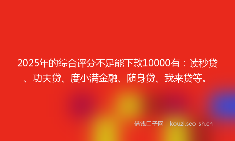 2025年的综合评分不足能下款10000有：读秒贷、功夫贷、度小满金融、随身贷、我来贷等。