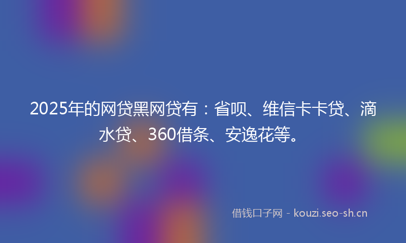 2025年的网贷黑网贷有：省呗、维信卡卡贷、滴水贷、360借条、安逸花等。