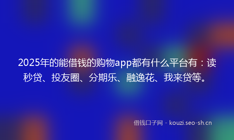 2025年的能借钱的购物app都有什么平台有：读秒贷、投友圈、分期乐、融逸花、我来贷等。