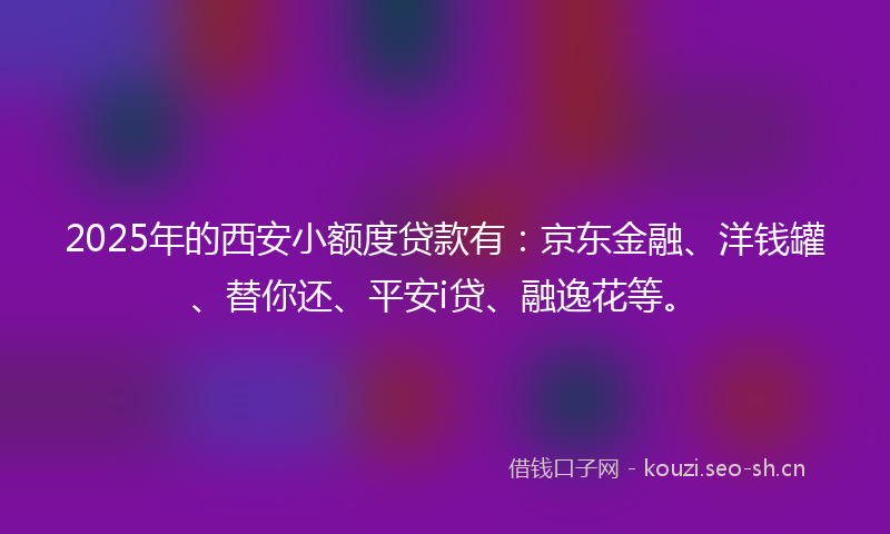 2025年的西安小额度贷款有：京东金融、洋钱罐、替你还、平安i贷、融逸花等。