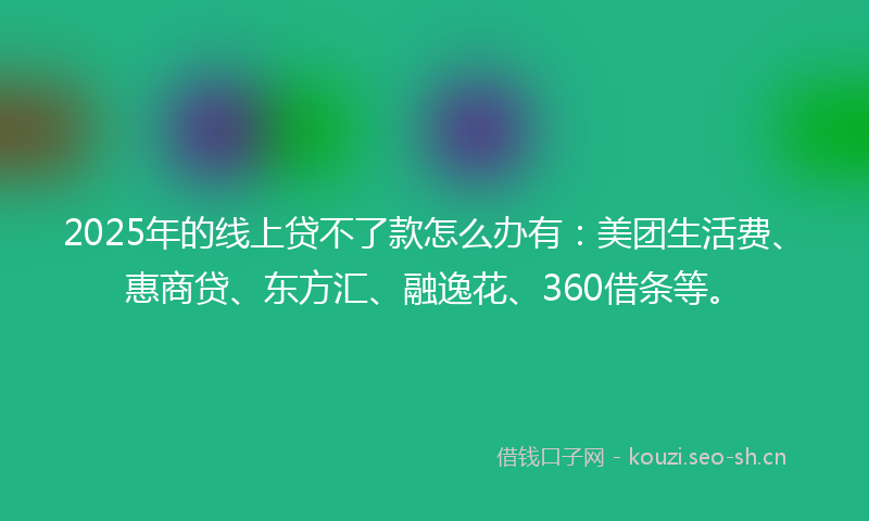 2025年的线上贷不了款怎么办有：美团生活费、惠商贷、东方汇、融逸花、360借条等。