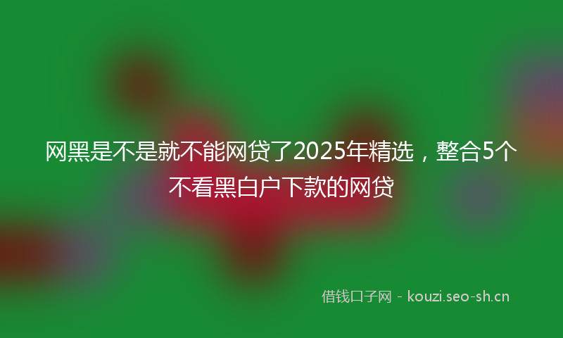网黑是不是就不能网贷了2025年精选，整合5个不看黑白户下款的网贷
