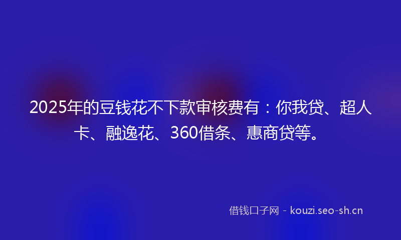 2025年的豆钱花不下款审核费有：你我贷、超人卡、融逸花、360借条、惠商贷等。