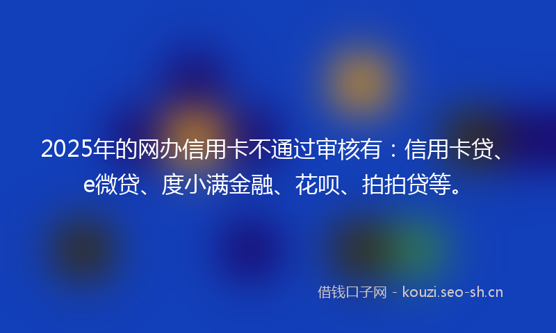 2025年的网办信用卡不通过审核有：信用卡贷、e微贷、度小满金融、花呗、拍拍贷等。