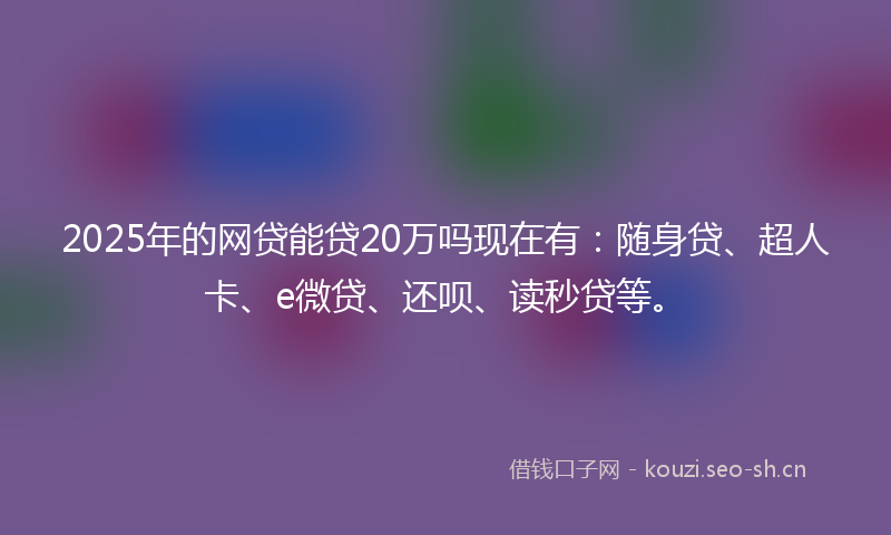 2025年的网贷能贷20万吗现在有：随身贷、超人卡、e微贷、还呗、读秒贷等。