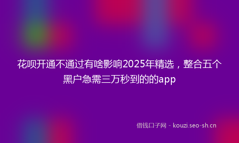花呗开通不通过有啥影响2025年精选，整合五个黑户急需三万秒到的的app