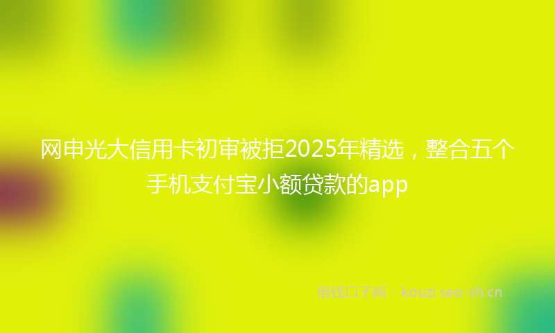 网申光大信用卡初审被拒2025年精选，整合五个手机支付宝小额贷款的app