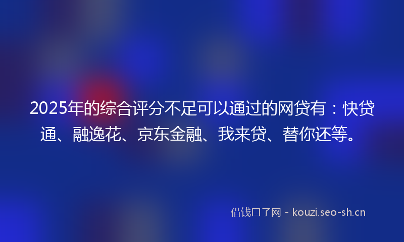 2025年的综合评分不足可以通过的网贷有：快贷通、融逸花、京东金融、我来贷、替你还等。