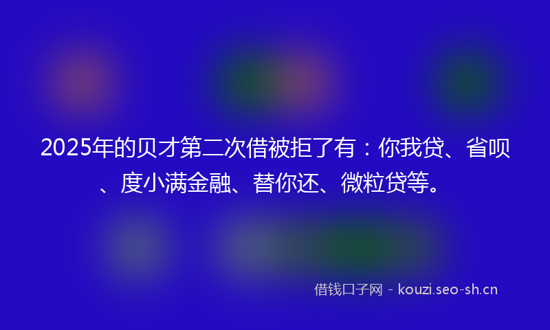 2025年的贝才第二次借被拒了有：你我贷、省呗、度小满金融、替你还、微粒贷等。